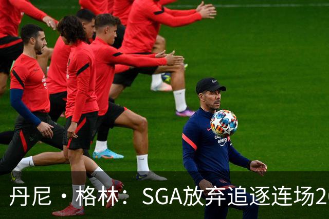 丹尼·格林：SGA放弃追逐连场20+纪录是对的 未来50年可能破不了