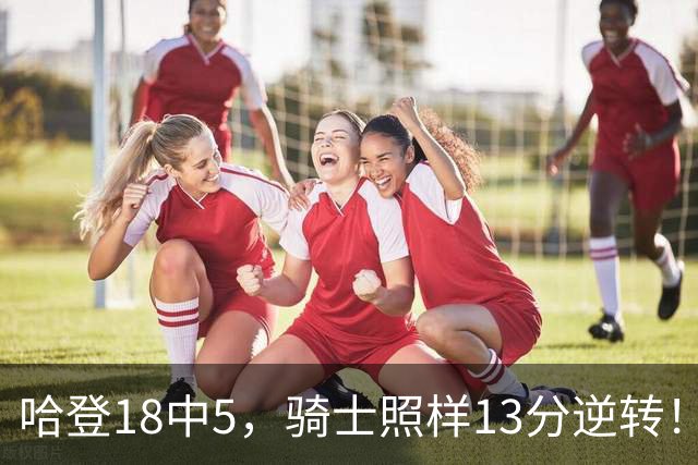 哈登18中5，骑士照样13分逆转！8800万新援暴走，三状元合体憾负