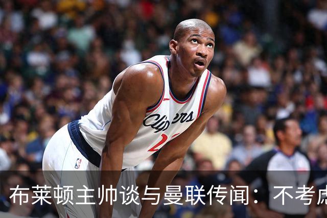 布莱顿主帅谈与曼联传闻：不考虑离开 我有优秀球员的支持