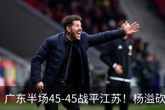 广东半场45-45战平江苏！杨溢砍12分，徐杰又梦游，杜锋现场观战