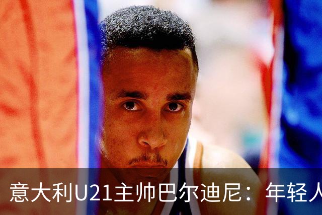 意大利U21主帅巴尔迪尼：年轻人是资源，不是问题
