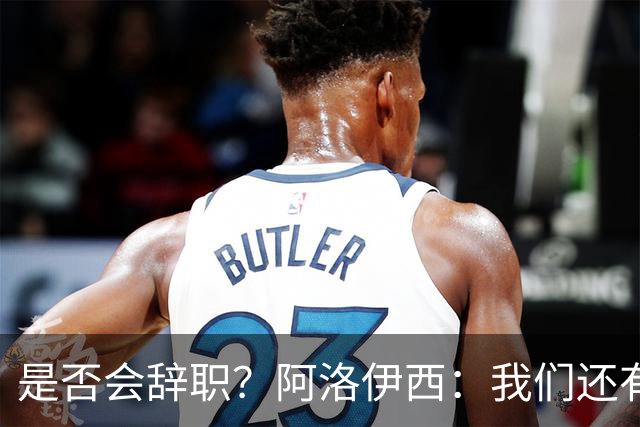 是否会辞职？阿洛伊西：我们还有一场比赛，剩下的赛季后再说