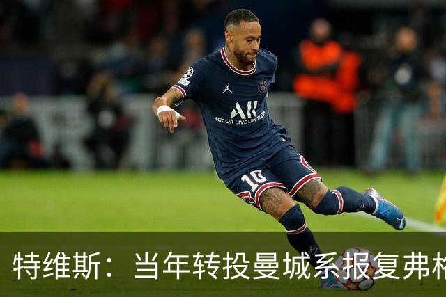 特维斯：当年转投曼城系报复弗格森未兑现曼联留队承诺