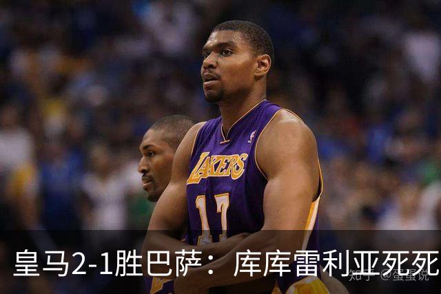 皇马2-1胜巴萨：库库雷利亚死死咬住亚马尔，25次抢断终结天才