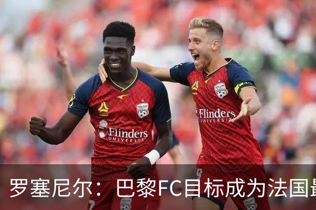 罗塞尼尔：巴黎FC目标成为法国最大俱乐部之一，单靠砸钱不行
